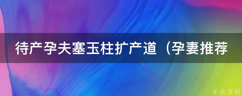 待产孕夫塞玉柱扩产道_孕妻推荐，备孕男士必看的10种塞玉柱方法