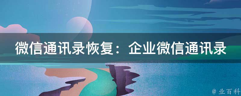 微信通讯录恢复：企业微信通讯录丢失怎么办？(详细步骤+常见问题解答)