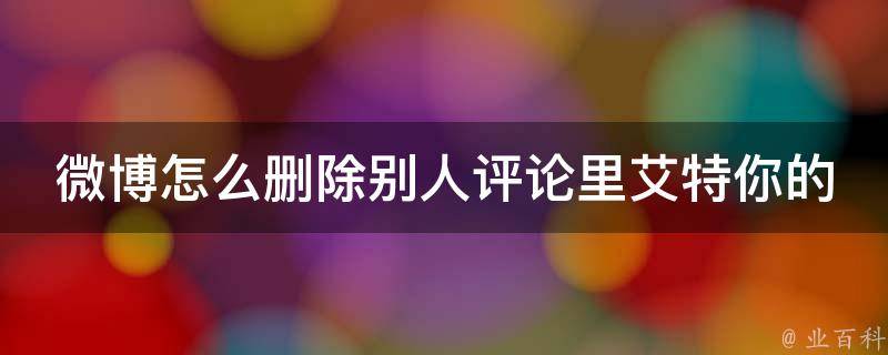 微博怎么删除别人评论里艾特你的消息内容_轻松解决微博干扰，不再受到无用信息的困扰。