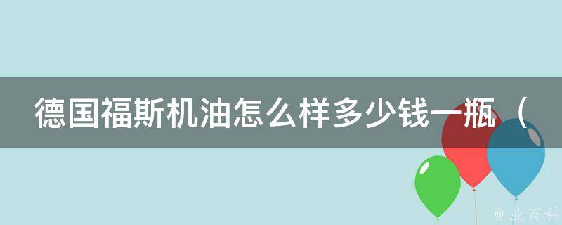 德国福斯机油怎么样多少钱一瓶_品质保证，价格透明，让你的爱车更持久