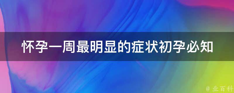 怀孕一周最明显的症状_初孕必知：乳房胀痛、恶心呕吐、疲倦无力。