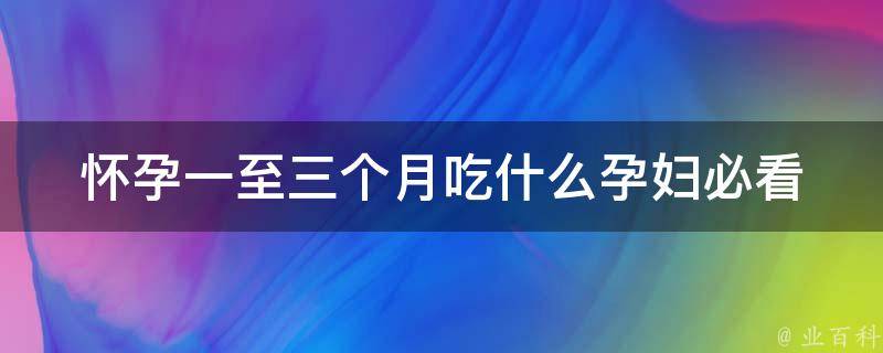 怀孕一至三个月吃什么_孕妇必看：百种食物推荐，宝宝健康从饮食开始。