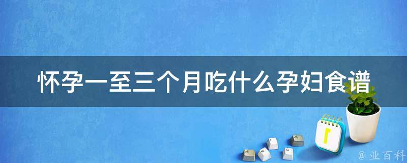 怀孕一至三个月吃什么_孕妇食谱推荐，营养均衡又健康。