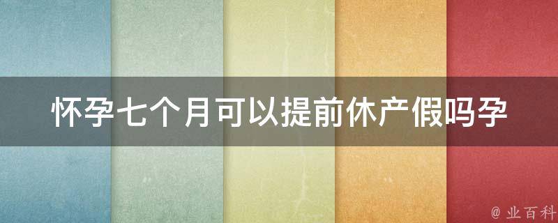 怀孕七个月可以提前休产假吗_孕妇提前休产假的注意事项和福利政策