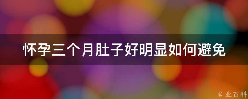 怀孕三个月肚子好明显(如何避免早孕反应、孕期运动和食谱推荐)。