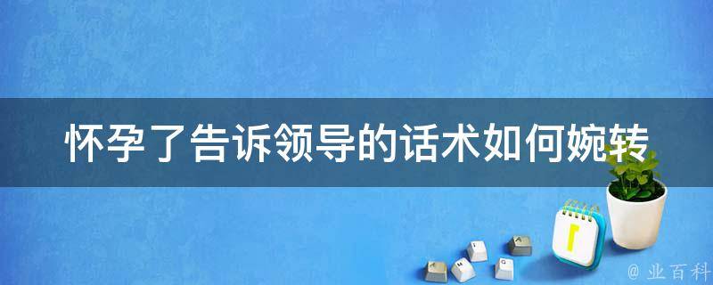 怀孕了告诉领导的话术(如何婉转地向领导请假)