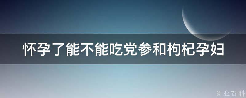 怀孕了能不能吃党参和枸杞_孕妇饮食禁忌及注意事项。