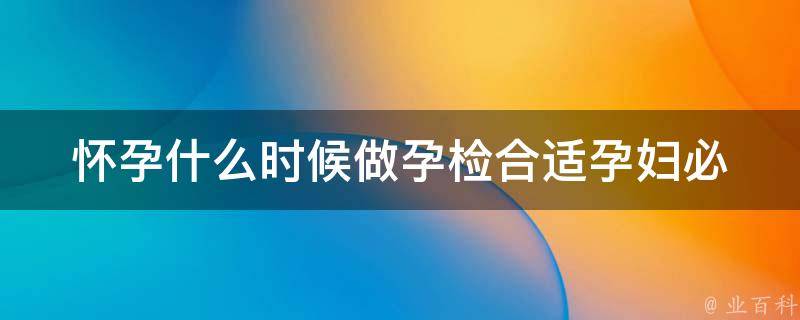 怀孕什么时候做孕检合适_孕妇必看：孕检时间表、注意事项、费用等。