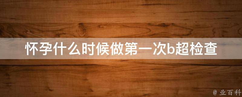 怀孕什么时候做第一次b超检查_最佳时间、注意事项、医生建议。