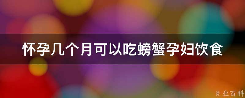 怀孕几个月可以吃螃蟹_孕妇饮食指南：螃蟹的安全期和营养价值。