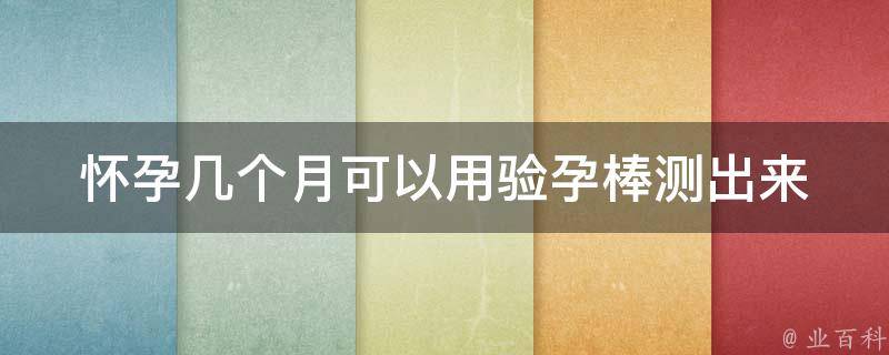 怀孕几个月可以用验孕棒测出来_详细解析：测孕棒使用方法、准确率、注意事项。