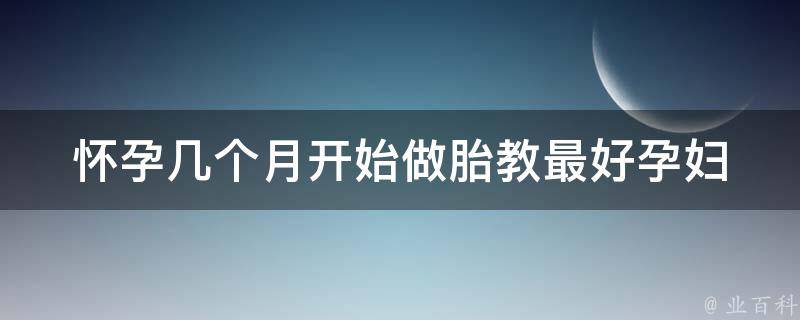 怀孕几个月开始做胎教最好_孕妇必看：胎教启蒙时间表+胎教音乐推荐。