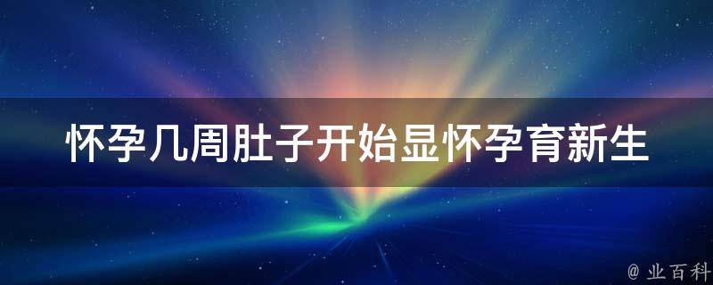 怀孕几周肚子开始显怀_孕育新生命，孕期变化及注意事项。