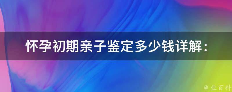 怀孕初期亲子鉴定多少钱_详解：不同医院价格对比、省钱攻略。