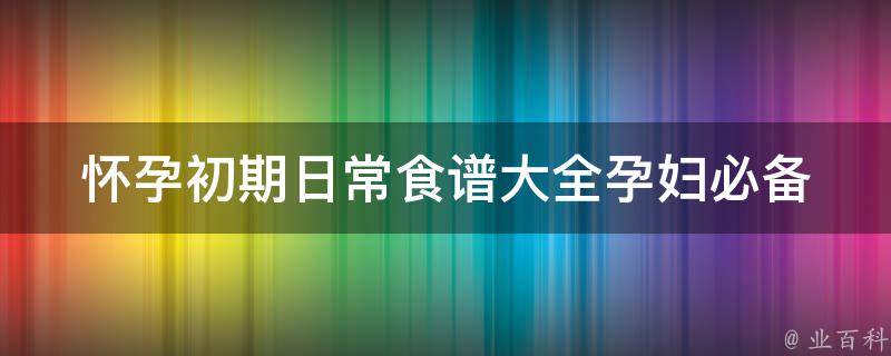 怀孕初期日常食谱大全_孕妇必备，营养均衡又美味的30道菜谱推荐