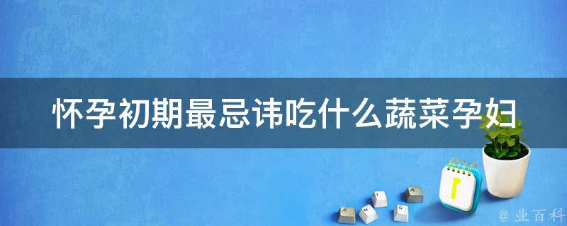 怀孕初期最忌讳吃什么蔬菜_孕妇必看！避免胎儿畸形的5种蔬菜