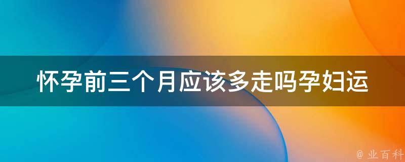 怀孕前三个月应该多走吗_孕妇运动禁忌、孕期运动注意事项。