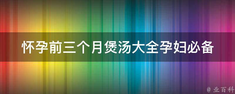 怀孕前三个月煲汤大全_孕妇必备的30款汤谱，补气血、养胎安胎。