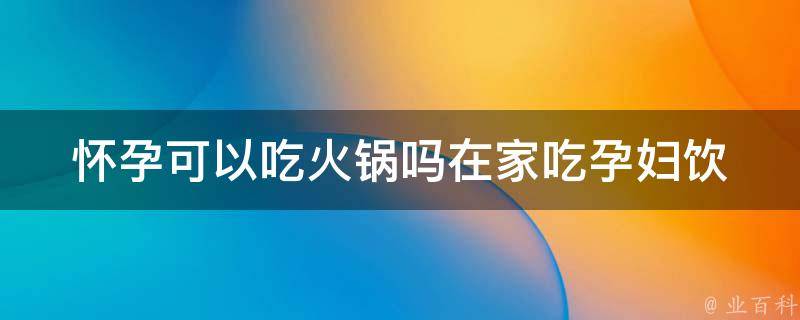 怀孕可以吃火锅吗在家吃_孕妇饮食指南：安全吃火锅的注意事项