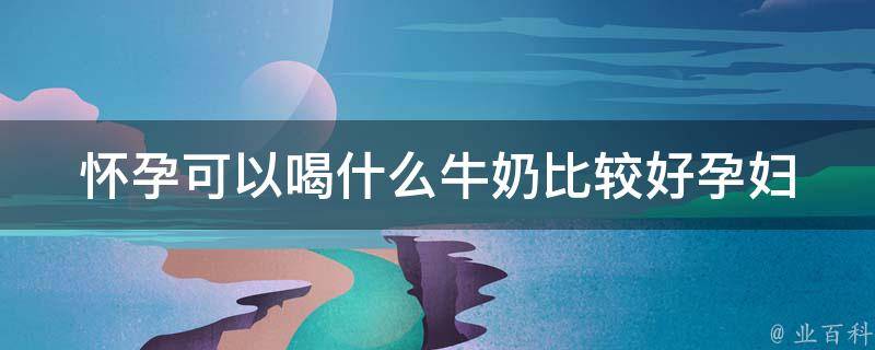 怀孕可以喝什么牛奶比较好_孕妇必看：全面解析不同类型牛奶的营养价值。