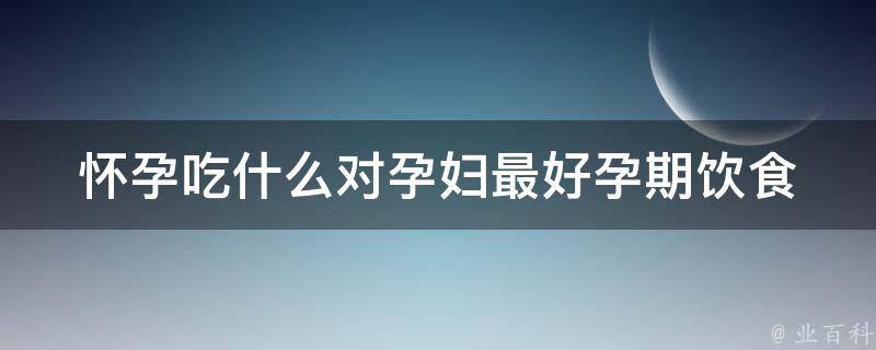 怀孕吃什么对孕妇最好_孕期饮食指南，科学搭配让宝宝更聪明。