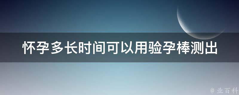 怀孕多长时间可以用验孕棒测出_最早可测出的时间及使用方法。