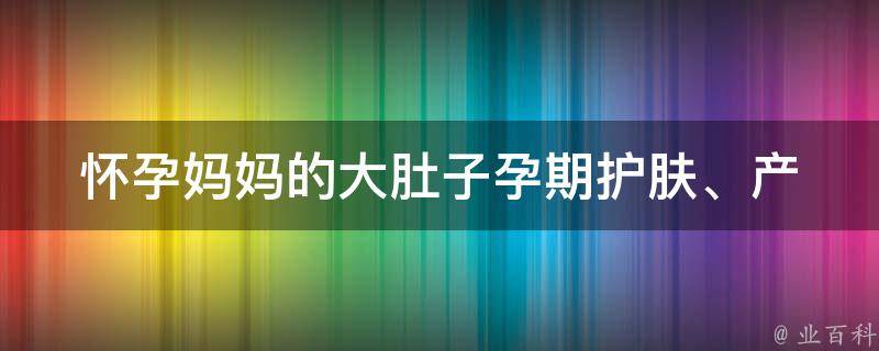 怀孕***大肚子_孕期护肤、产前运动、产后恢复等全方位指南。