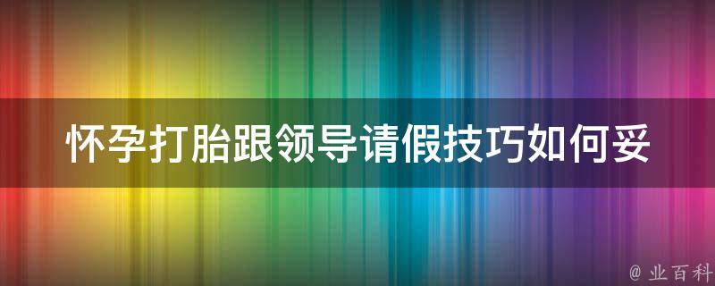 怀孕打胎跟领导请假技巧_如何妥善处理工作与生育之间的关系