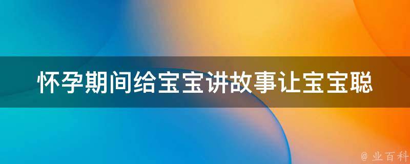 怀孕期间给宝宝讲故事(让宝宝聪明、提高智商的100个方法)。