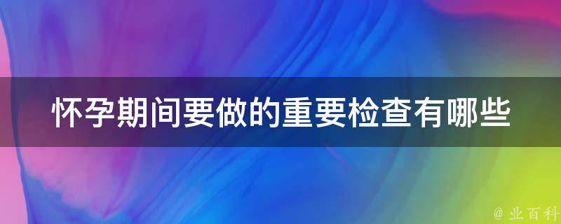 怀孕期间要做的重要检查有哪些_详细解读医生建议的产检项目。