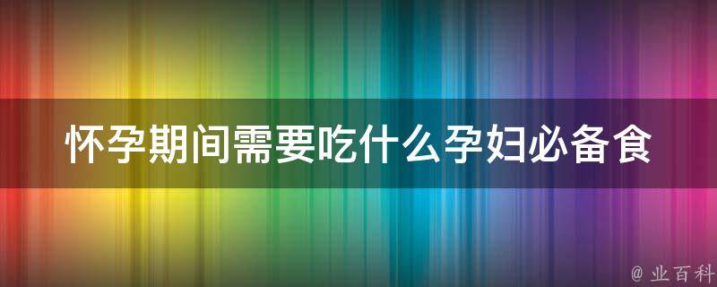 怀孕期间需要吃什么_孕妇必备食材大全，营养师推荐。