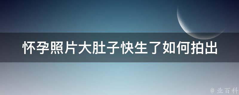 怀孕照片大肚子快生了_如何拍出非常大的肚子照片，让回忆更温馨。