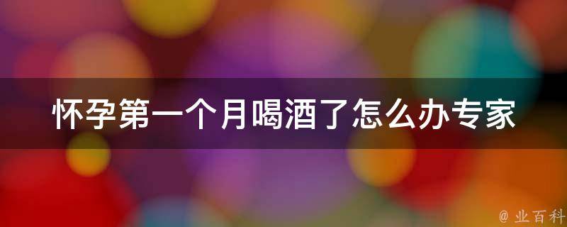 怀孕第一个月喝酒了怎么办_专家告诉你应对措施，宝宝健康不能等。