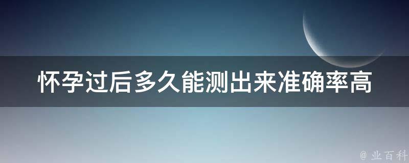 怀孕过后多久能测出来_准确率高的测孕时间表。