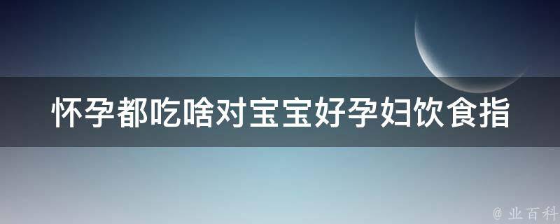 怀孕都吃啥对宝宝好_孕妇饮食指南，宝宝健康成长。