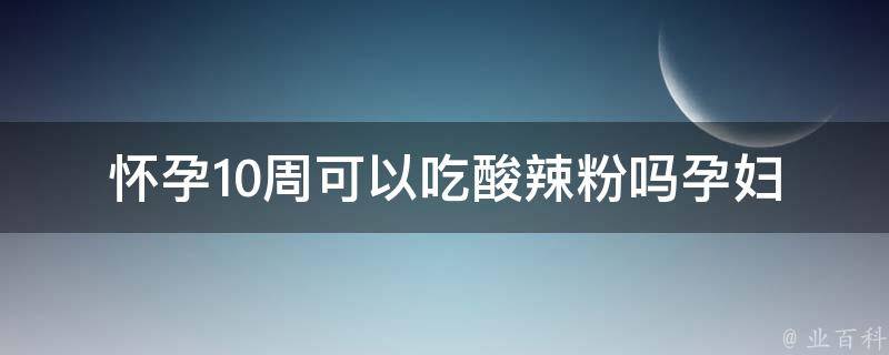 怀孕10周可以吃酸辣粉吗_孕妇饮食禁忌全解析，酸辣粉孕妇可否食用。