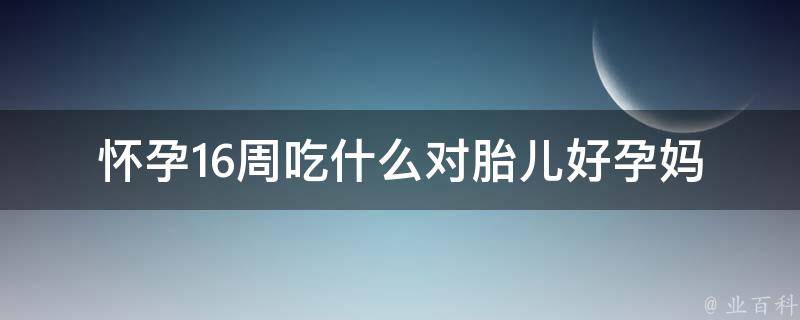 怀孕16周吃什么对胎儿好_孕妈必看：营养师推荐的20种食物。