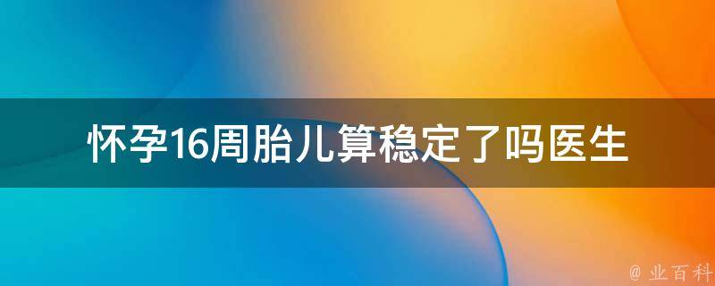 怀孕16周胎儿算稳定了吗_医生详解胎儿发育情况及注意事项