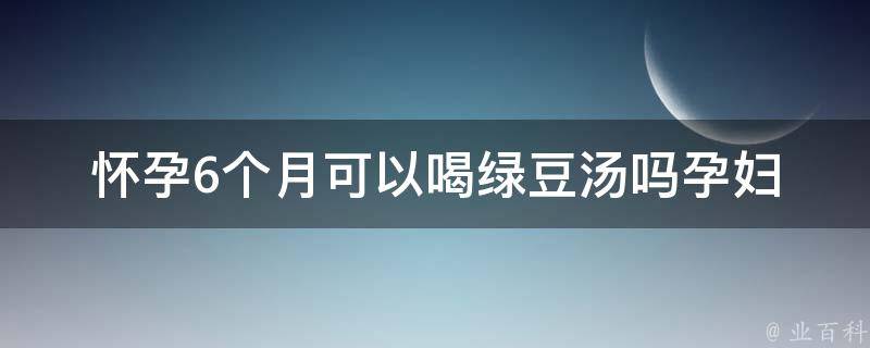 怀孕6个月可以喝绿豆汤吗_孕妇饮食禁忌全解析，绿豆汤的营养价值与副作用。