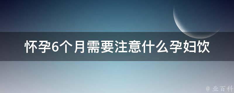 怀孕6个月需要注意什么_孕妇饮食、运动、心理、胎教等全面指南。