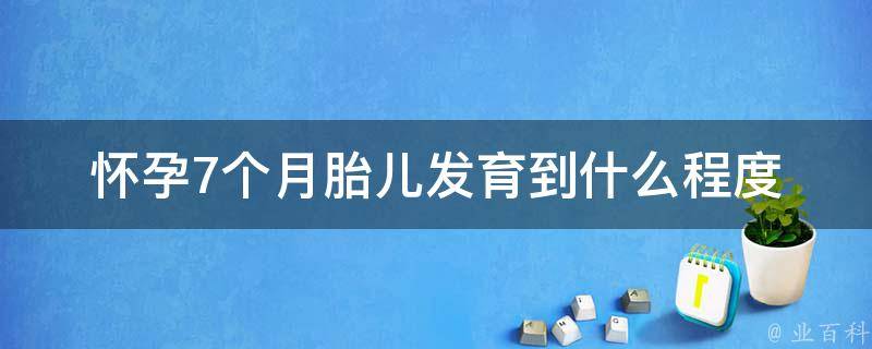 怀孕7个月胎儿发育到什么程度(详解胎儿在母体内的成长过程)。