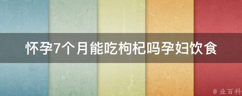 怀孕7个月能吃枸杞吗_孕妇饮食禁忌及注意事项详解。