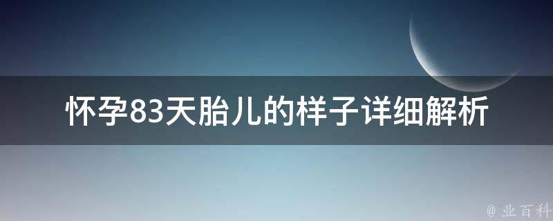 怀孕83天胎儿的样子_详细解析：胎儿发育过程、胚胎形态、孕期注意事项。