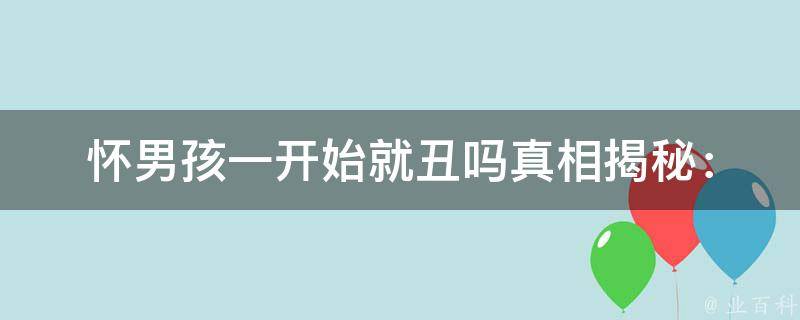 怀男孩一开始就丑吗(真相揭秘：男女胎长相差异大揭秘)。