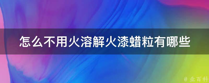 怎么不用火溶解火漆蜡粒(有哪些替代方法)