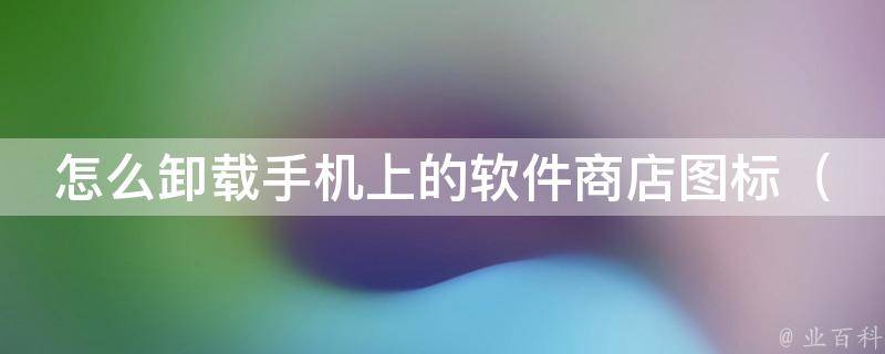 怎么卸载手机上的软件商店图标_5种方法轻松搞定，再也不用被烦人的广告骚扰