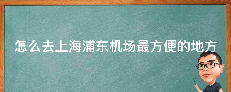 怎么去上海浦东机场最方便的地方_地铁、巴士、出租车全攻略