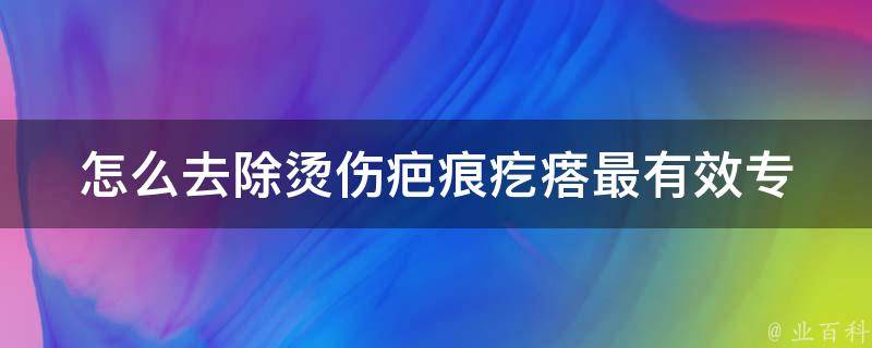 怎么去除烫伤疤痕疙瘩最有效_专家推荐10种方法，告别疤痕困扰。