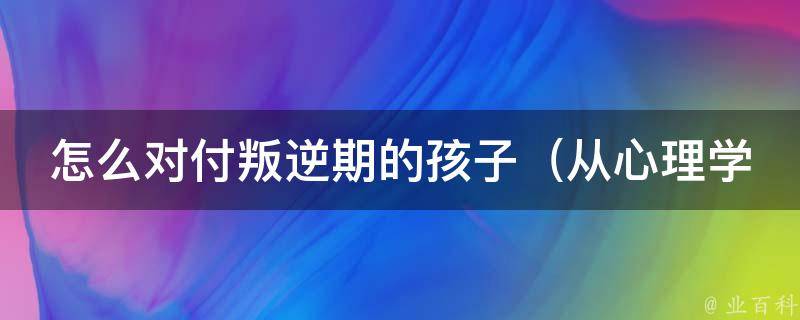 怎么对付叛逆期的孩子（从心理学角度出发，10个有效方法帮助父母解决叛逆期问题）