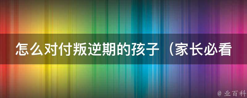 怎么对付叛逆期的孩子_家长必看：10种有效应对方法